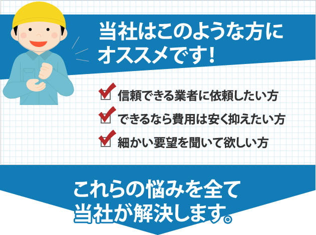 当社はこのような方にオススメです！ 信頼できる業者に依頼したい方 できるなら費用は安く抑えたい方 細かい要望を聞いて欲しい方 これらの悩みを全て当社が解決します。